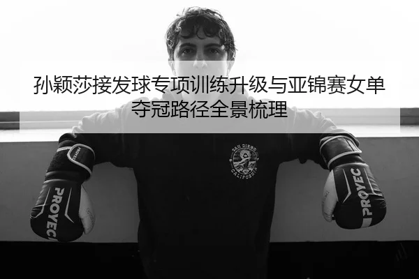 孙颖莎接发球专项训练升级与亚锦赛女单夺冠路径全景梳理